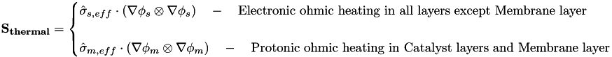 $ \qquad \mathbf{S_{thermal}} = \begin{cases} \hat{\sigma}_{s,eff} \cdot \left( \mathbf{\nabla} \phi_s \otimes \mathbf{\nabla} \phi_s \right) \quad - \quad \text{Electronic ohmic heating in all layers except Membrane layer} \\ ~ \\ \hat{\sigma}_{m,eff} \cdot \left( \mathbf{\nabla} \phi_m \otimes \mathbf{\nabla} \phi_m \right) \quad - \quad \text{Protonic ohmic heating in Catalyst layers and Membrane layer} \end{cases} $