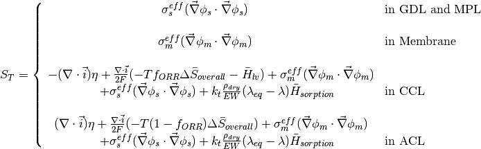 S_{T} = \left\{
\begin{array}{cl}
\sigma^{eff}_s ( \vec{\nabla} \phi_s \cdot \vec{\nabla} \phi_s ) \quad & \text{in GDL and MPL} \\~\\
\sigma^{eff}_m ( \vec{\nabla} \phi_m \cdot \vec{\nabla} \phi_m ) \quad & \text{in Membrane} \\~\\
-(\nabla \cdot \vec{i}) \eta + \frac{\nabla \cdot \vec{i}}{2F} ( -T f_{ORR} \Delta \bar{S}_{overall} - \bar{H}_{lv} ) + \sigma^{eff}_m ( \vec{\nabla} \phi_m \cdot \vec{\nabla} \phi_m ) \\ \qquad + \sigma^{eff}_s ( \vec{\nabla} \phi_s \cdot \vec{\nabla} \phi_s )  +k_t \frac{\rho_{dry}}{EW} ( \lambda_{eq} - \lambda ) \bar{H}_{sorption} \quad & \text{in CCL} \\~\\
(\nabla \cdot \vec{i}) \eta + \frac{\nabla \cdot \vec{i}}{2F} ( -T (1-f_{ORR}) \Delta \bar{S}_{overall} ) + \sigma^{eff}_m ( \vec{\nabla} \phi_m \cdot \vec{\nabla} \phi_m ) \\ \qquad + \sigma^{eff}_s ( \vec{\nabla} \phi_s \cdot \vec{\nabla} \phi_s )  +k_t\frac{\rho_{dry}}{EW} ( \lambda_{eq} - \lambda ) \bar{H}_{sorption} \quad & \text{in ACL}
\end{array}
\right.